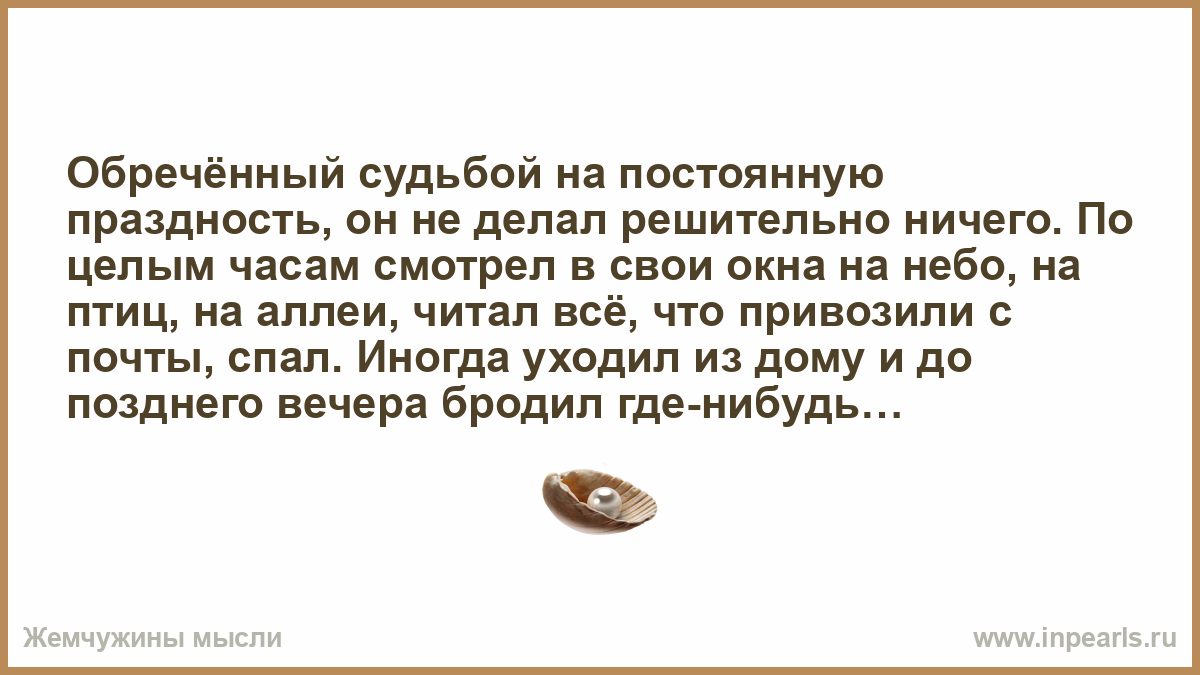 Обречённый судьбой на постоянную праздность, он не делал решительно ничего.  По целым часам смотрел в свои окна на небо, на птиц, на аллеи, читал всё,  что привозили с почты, спал. Иногда уходил