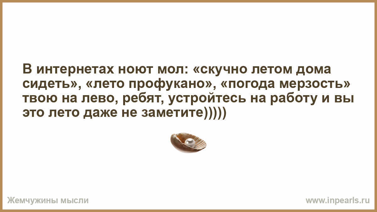 В интернетах ноют мол: «скучно летом дома сидеть», «лето профукано»,  «погода мерзость» твою на лево, ребят, устройтесь на работу и вы это лето  даже не заметите)))))