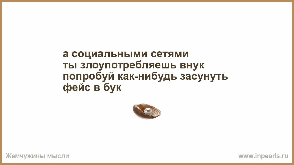 а социальными сетями ты злоупотребляешь внук попробуй как-нибудь засунуть  фейс в бук