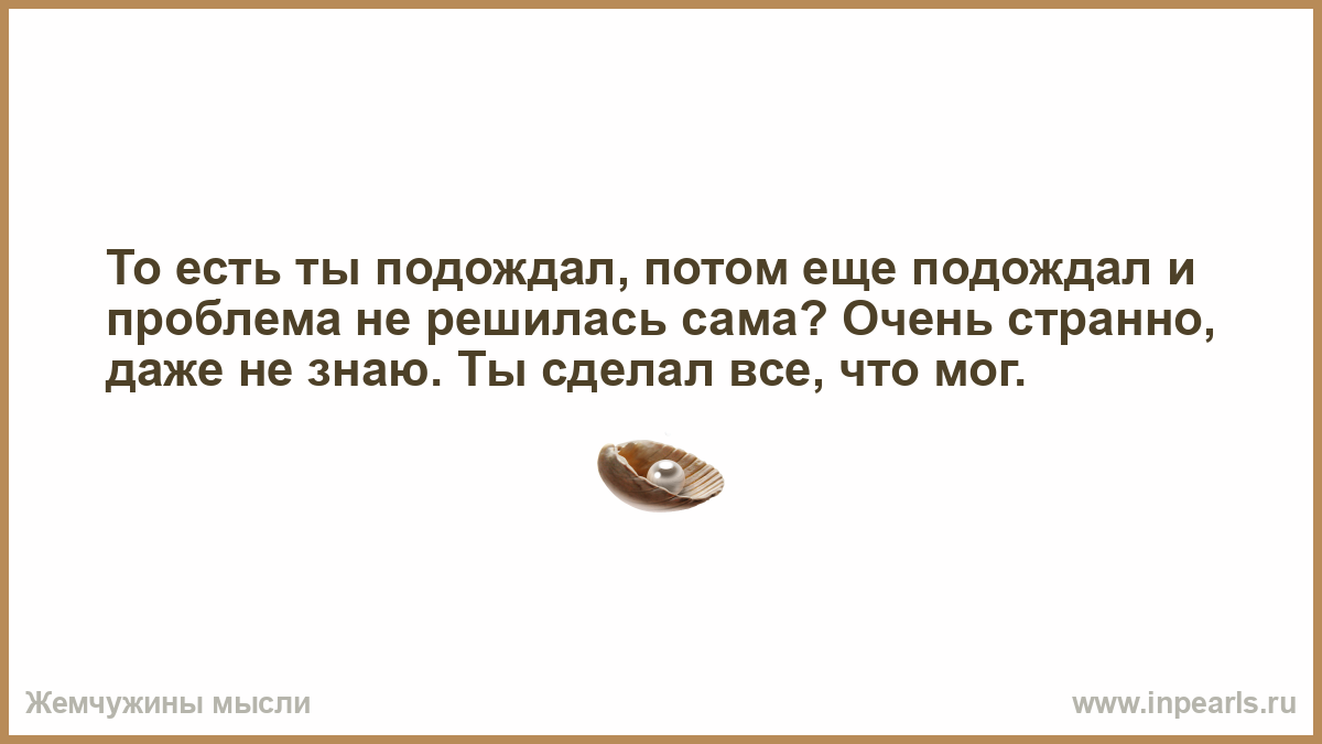 То есть ты. Ты подождал потом еще подождал. То есть ты подождал потом еще подождал и проблема не решилась. То есть ты подождал. Проблема решится сама собой.