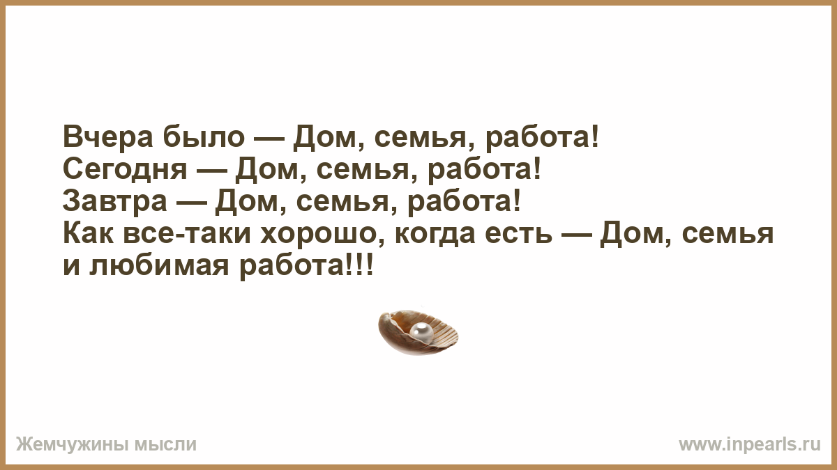 Вчера было — Дом, семья, работа! Сегодня — Дом, семья, работа! Завтра — Дом,  семья, работа! Как все-таки хорошо, когда есть — Дом, семья и любимая  работа!!!