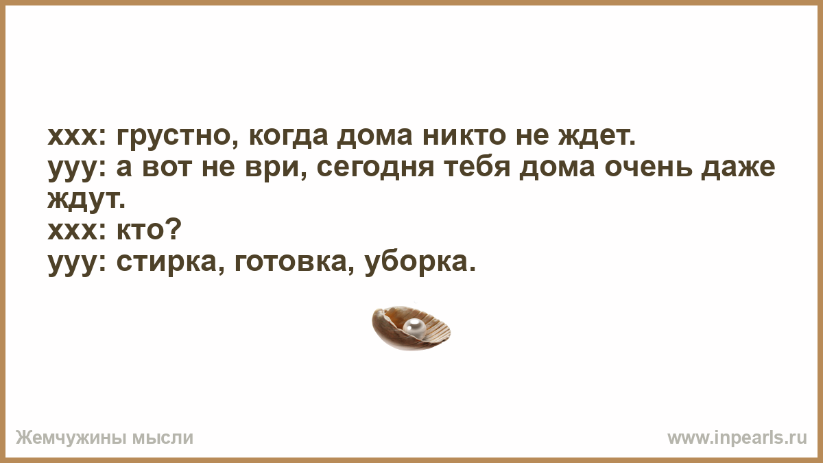 xxx: грустно, когда дома никто не ждет. yyy: а вот не ври, сегодня тебя дома  очень даже ждут. xxx: кто? yyy: стирка, готовка, уборка.