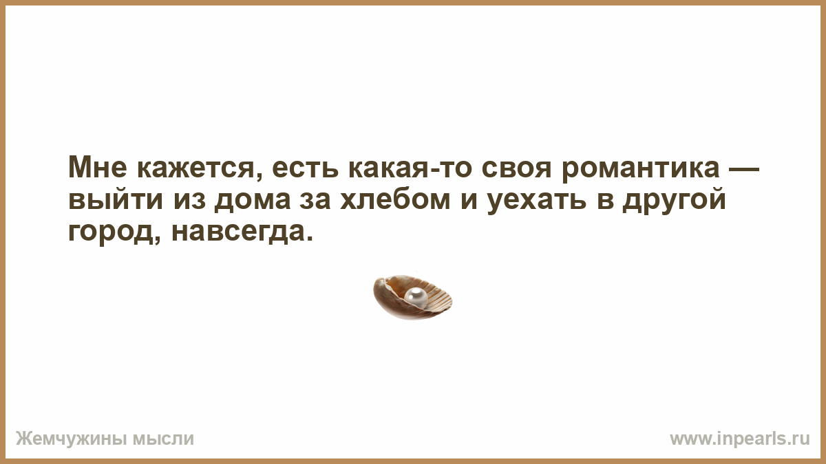 Мне кажется, есть какая-то своя романтика — выйти из дома за хлебом и  уехать в другой город, навсегда.