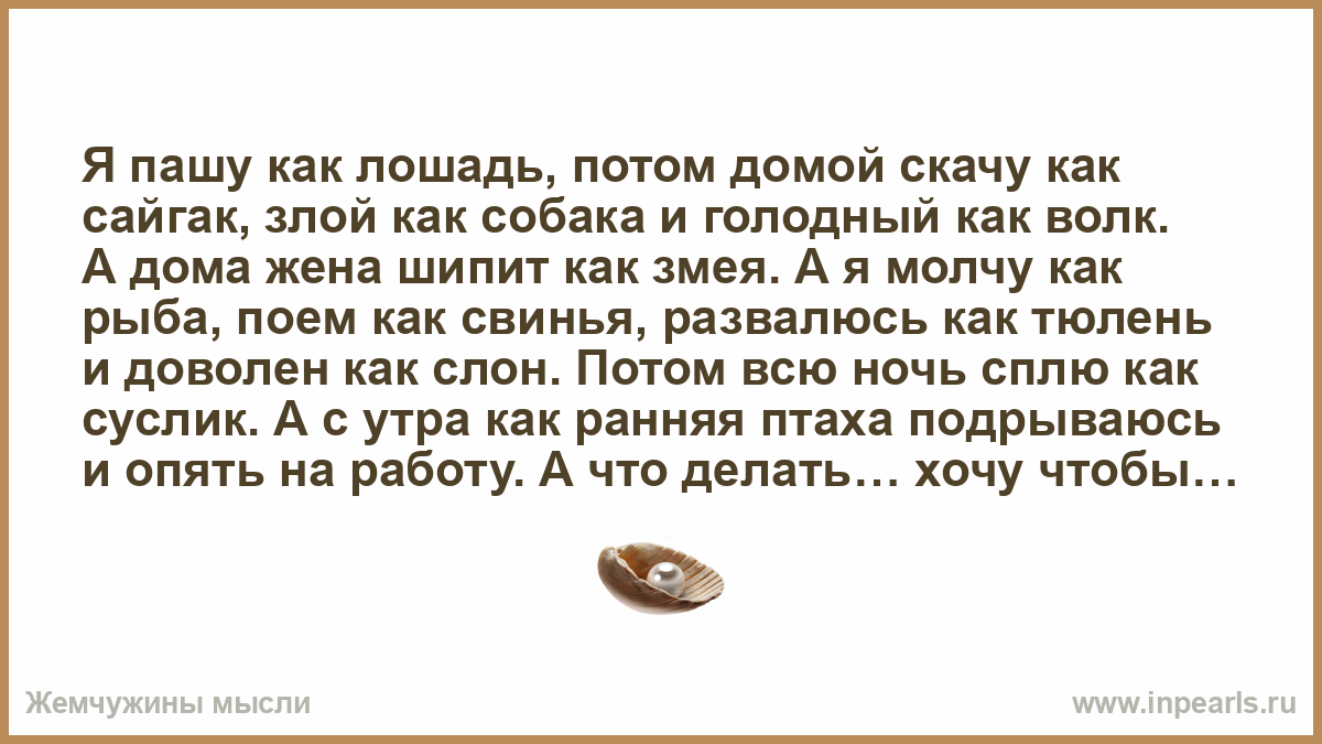 Я пашу как лошадь, потом домой скачу как сайгак, злой как собака и голодный  как волк. А дома жена шипит как змея. А я молчу как рыба, поем как  свинья,...