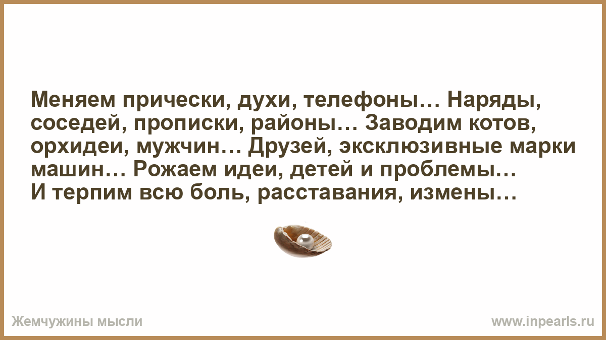 Меняем прически, духи, телефоны… Наряды, соседей, прописки, районы… Заводим  котов, орхидеи, мужчин… Друзей, эксклюзивные марки машин… Рожаем идеи,  детей и проблемы… И терпим всю боль, расставания, измены…