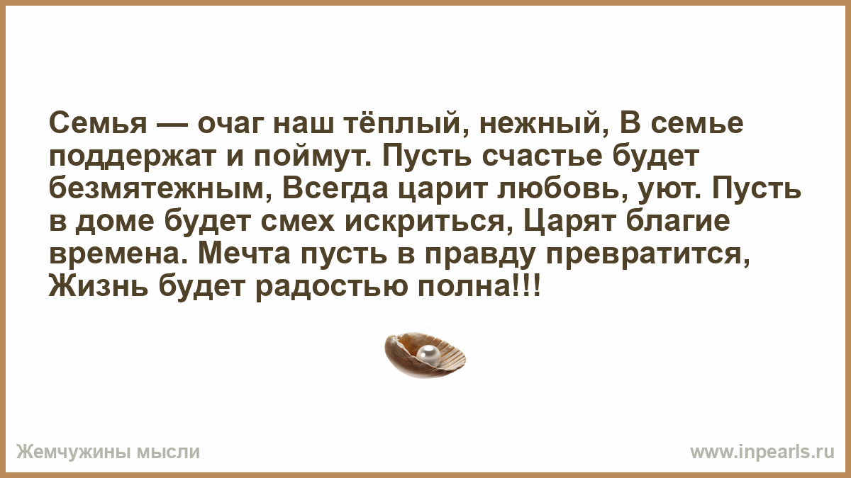 Семья — очаг наш тёплый, нежный, В семье поддержат и поймут. Пусть счастье  будет безмятежным, Всегда царит любовь, уют. Пусть в доме будет смех  искриться, Царят благие времена. Мечта пусть в правду