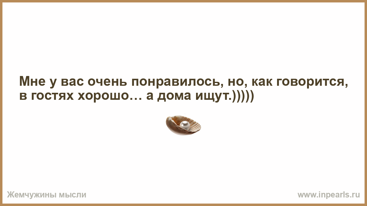 Мне у вас очень понравилось, но, как говорится, в гостях хорошо… а дома  ищут.)))))