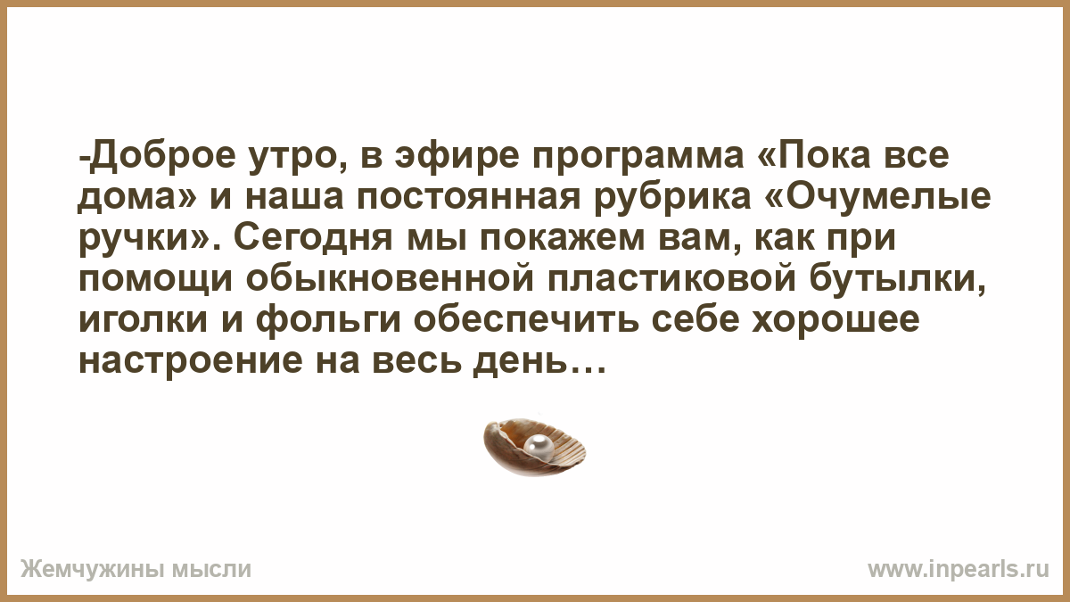 Доброе утро, в эфире программа «Пока все дома» и наша постоянная рубрика «Очумелые  ручки». Сегодня мы покажем вам, как при помощи обыкновенной пластиковой  бутылки, иголки и фольги обеспечить себе хорошее настроение на