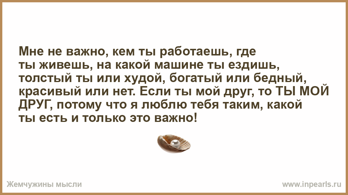 Мне не важно, кем ты работаешь, где ты живешь, на какой машине ты ездишь,  толстый ты или худой, богатый или бедный, красивый или нет. Если ты мой  друг, то ТЫ МОЙ ДРУГ,