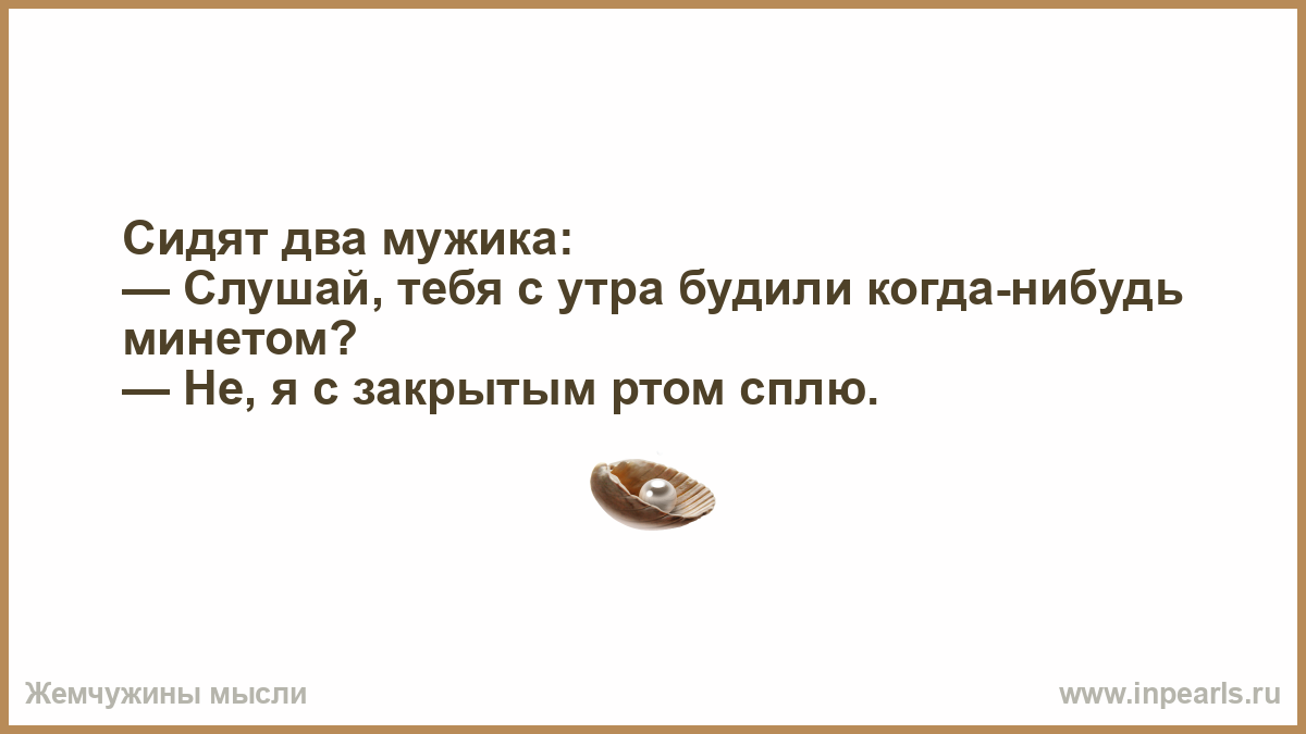 Либо употреблять. Сидят два мужика слушай тебя с утра будили когда-нибудь. Я сплю с закрытым ртом анекдот. Тебя будили минетом? Нет я с закрытым ртом сплю. Анекдоты сидят два мужика.