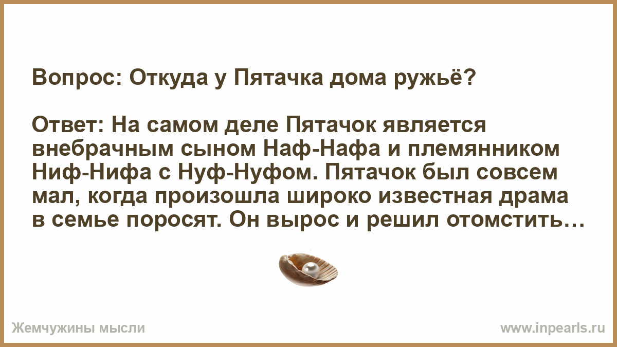 Вопрос: Откуда у Пятачка дома ружьё? Ответ: На самом деле Пятачок является  внебрачным сыном Наф-Нафа и племянником Ниф-Нифа с Нуф-Нуфом. Пятачок был  ...