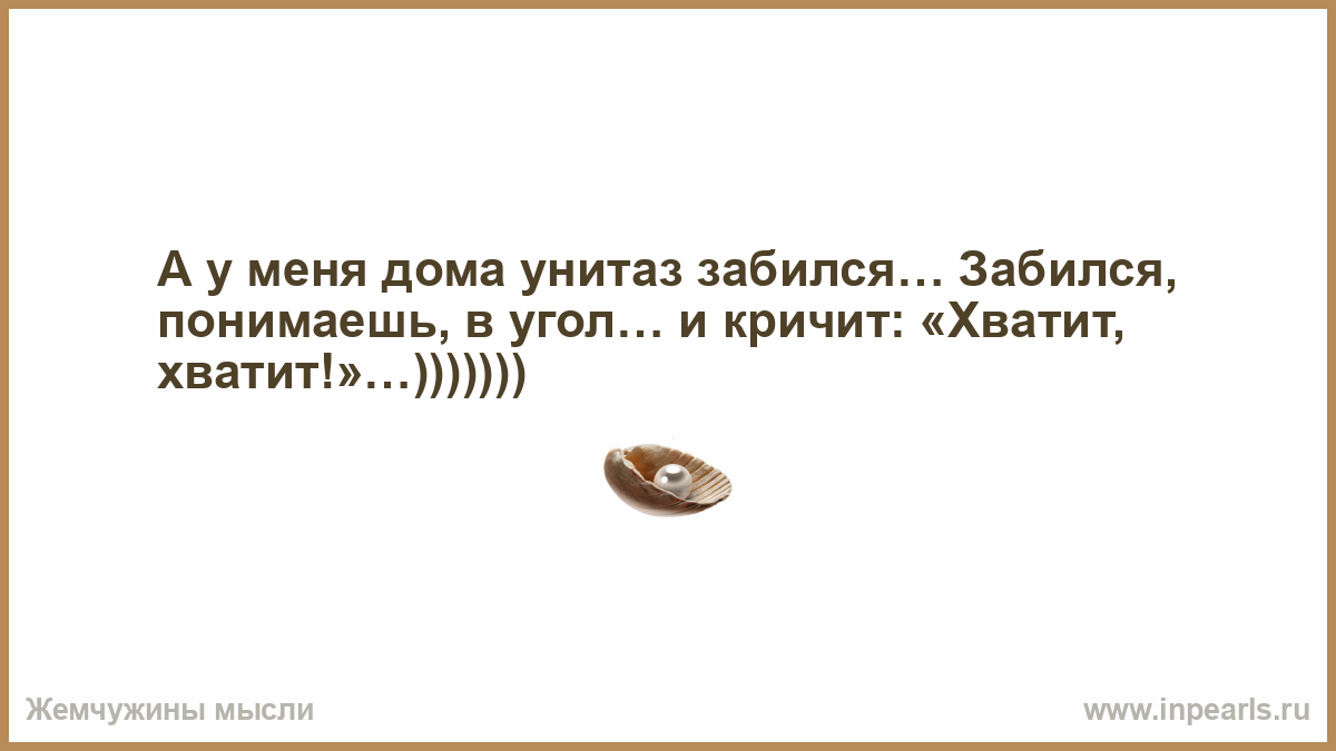 А у меня дома унитаз забился… Забился, понимаешь, в угол… и кричит:  «Хватит, хватит!»…)))))))