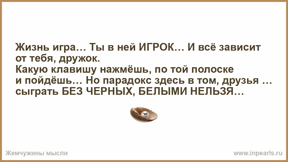 Жизнь игра… Ты в ней ИГРОК… И всё зависит от тебя, дружок. Какую клавишу  нажмёшь, по той полоске и пойдёшь… Но парадокс здесь в том, друзья …  сыграть БЕЗ ЧЕРНЫХ, БЕЛЫМИ НЕЛЬЗЯ…