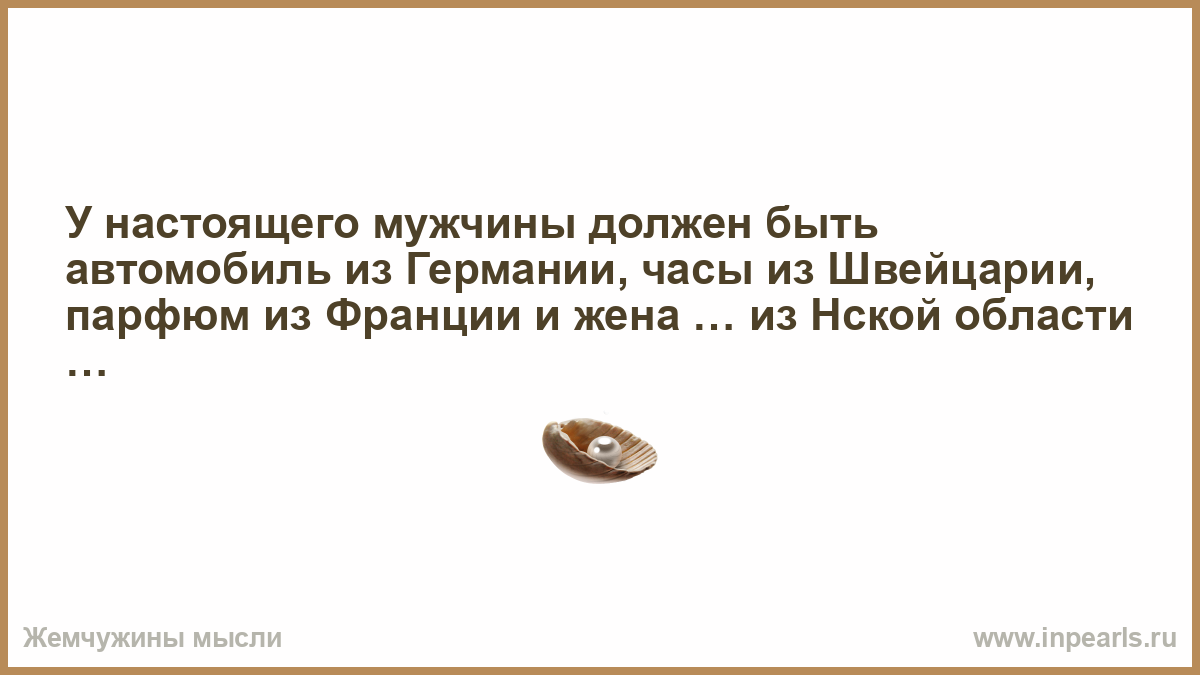 У настоящего мужчины должен быть автомобиль из Германии, часы из Швейцарии,  парфюм из Франции и жена … из Нской области …